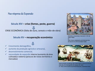 Nas vésperas da Expansão 
Século XIV – crise (fomes, peste, guerra) 
CRISE ECONÓMICA (falta de ouro, cereais e mão-de-obra) 
Século XV – recuperação económica 
 Crescimento demográfico, 
 aumento da produção agrícola e artesanal, 
 desenvolvimento comercial, 
 necessidade de expansão interna (aumento da área 
cultivada) e externa (procura de novos territórios e 
mercados) 
Rebeliões camponesas marcaram o fim da 
Idade Média 
In: 
http://www.coladaweb.com/historia/crise-do- 
seculo-xiv-o-fim-da-idade-media 
Determinação da latitude pela observação da altura do Sol ao 
meio-dia, na Cosmografia de Jacques de Vault 
In: http://www.arqnet.pt/portal/artigos/jss_expansao3.html 
 