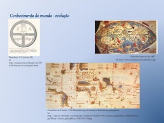 Conhecimento do mundo - evolução 
Planisfério T-O (século IX) 
In: 
http://mapasassunto.blogspot.pt/201 
2/04/historia-da-cartografia.html 
Planisfério genovês de 1457. 
In: http://www.cvfaidate.com/planisfero.jpg 
Planisfério de Cantino, 1502.Planisfério que já mostra as descobertas portuguesas. 
In: 
http://upload.wikimedia.org/wikipedia/commons/thumb/9/9c/Cantino_planisphere_%281502%29.j 
pg/450px-Cantino_planisphere_%281502%29.jpg 
 