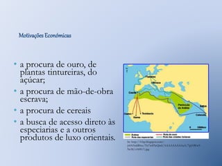 Motivações Económicas 
• a procura de ouro, de 
plantas tintureiras, do 
açúcar; 
• a procura de mão-de-obra 
escrava; 
• a procura de cereais 
• a busca de acesso direto às 
especiarias e a outros 
produtos de luxo orientais. 
In: http://4.bp.blogspot.com/- 
jrhN5nkB0xc/Tn7wiFIeQmI/AAAAAAAAAaA/7pJAWw9- 
NcM/s1600/1.jpg 
 