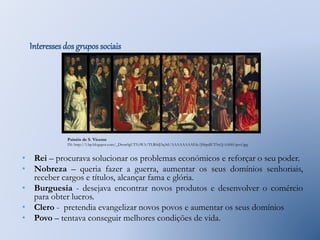 Interesses dos grupos sociais 
Painéis de S. Vicente 
IN: http://1.bp.blogspot.com/_Dwm0gUTYyWA/TLR0dJ3q3rI/AAAAAAAAEfc/JSbpdlUT5eQ/s1600/psvf.jpg 
• Rei – procurava solucionar os problemas económicos e reforçar o seu poder. 
• Nobreza – queria fazer a guerra, aumentar os seus domínios senhoriais, 
receber cargos e títulos, alcançar fama e glória. 
• Burguesia - desejava encontrar novos produtos e desenvolver o comércio 
para obter lucros. 
• Clero - pretendia evangelizar novos povos e aumentar os seus domínios 
• Povo – tentava conseguir melhores condições de vida. 
 