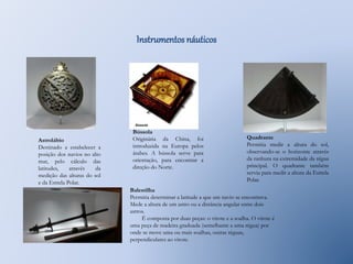 Astrolábio 
Destinado a estabelecer a 
posição dos navios no alto 
mar, pelo cálculo das 
latitudes, através da 
medição das alturas do sol 
e da Estrela Polar. 
Instrumentos náuticos 
Bússola 
Originária da China, foi 
introduzida na Europa pelos 
árabes. A bússola serve para 
orientação, para encontrar a 
direção do Norte. 
Quadrante 
Permitia medir a altura do sol, 
observando-se o horizonte através 
da ranhura na extremidade da régua 
principal. O quadrante também 
servia para medir a altura da Estrela 
Polar. 
Balestilha 
Permitia determinar a latitude a que um navio se encontrava. 
Mede a altura de um astro ou a distância angular entre dois 
astros. 
É composta por duas peças: o virote e a soalha. O virote é 
uma peça de madeira graduada (semelhante a uma régua) por 
onde se move uma ou mais soalhas, outras réguas, 
perpendiculares ao virote. 
 