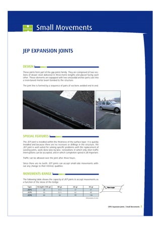 CIPEC Expansion Joints / Small Movements 3 
JEP EXPANSION JOINTS 
DESIGN 
These joints form part of the gap joints family. They are composed of two sec-tions 
of drawn steel delivered in three-metre lengths and placed facing each 
other. These elements are equipped with two sinusoidal anchor parts cast into 
a resin-based mortar beam bonded to the structure. 
The joint line is formed by a sequence of pairs of sections welded end to end. 
SPECIAL FEATURES 
The JEP joint is installed within the thickness of the surface layer. It is quickly 
installed and because there are no recesses or drillings in the structure, the 
JEP joint is well suited for solving specific problems with the replacement of 
existing joints, work done lane by lane, renovations in which only short traffic 
interruptions can be accepted, and in which completion speed is all important. 
Traffic can be allowed over the joint after three hours. 
Since there are no teeth, JEP joints can accept small side movements with-out 
any change to their intrinsic qualities. 
MOVEMENTS RANGE 
The following table shows the capacity of JEP joints to accept movements as 
a function of the skew of the bridge: 
40 gr 
Dimensions in mm. 
Type Straight (100 gr) 
JEP3 
JEP5 
JEP8 
30 
50 
80 
80 gr 
31.5 
52.5 
84 
60 gr 
37 
62 
99 
51 
85 
136 
 