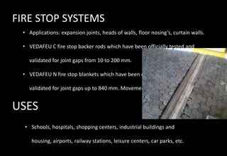 FIRE STOP SYSTEMS
• Applications: expansion joints, heads of walls, floor nosing’s, curtain walls.
• VEDAFEU C fire stop backer rods which have been officially tested and
validated for joint gaps from 10 to 200 mm.
• VEDAFEU N fire stop blankets which have been officially tested and
validated for joint gaps up to 840 mm. Movement +/- 50%.
USES
• Schools, hospitals, shopping centers, industrial buildings and
housing, airports, railway stations, leisure centers, car parks, etc.
 