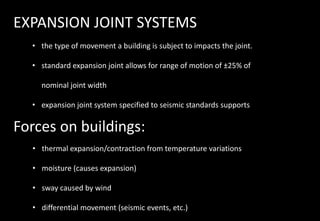 EXPANSION JOINT SYSTEMS
• the type of movement a building is subject to impacts the joint.
• standard expansion joint allows for range of motion of ±25% of
nominal joint width
• expansion joint system specified to seismic standards supports
Forces on buildings:
• thermal expansion/contraction from temperature variations
• moisture (causes expansion)
• sway caused by wind
• differential movement (seismic events, etc.)
 