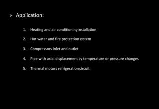 Application:
1. Heating and air conditioning installation
2. Hot water and fire protection system
3. Compressors inlet and outlet
4. Pipe with axial displacement by temperature or pressure changes
5. Thermal motors refrigeration circuit .
 