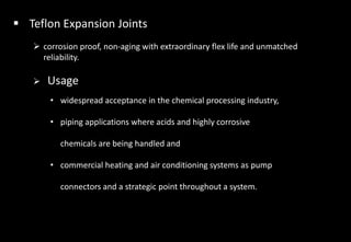  Teflon Expansion Joints
 corrosion proof, non-aging with extraordinary flex life and unmatched
reliability.
 Usage
• widespread acceptance in the chemical processing industry,
• piping applications where acids and highly corrosive
chemicals are being handled and
• commercial heating and air conditioning systems as pump
connectors and a strategic point throughout a system.
 