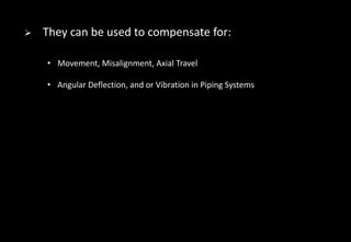  They can be used to compensate for:
• Movement, Misalignment, Axial Travel
• Angular Deflection, and or Vibration in Piping Systems
 