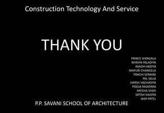 THANK YOU
PRINCE SHINGALA
BHAVIN PALADIYA
AVADH HADIYA
MAYURI CHANGELA
PRACHI SOMANI
PAL SALIA
HARSH VAGHASIYA
POOJA RAJAPARA
MEGHA SHAH
SATISH GAJERA
JASH PATEL
Construction Technology And Service
P.P. SAVANI SCHOOL OF ARCHITECTURE
 
