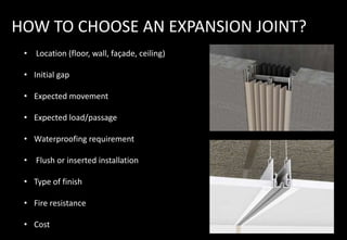 HOW TO CHOOSE AN EXPANSION JOINT?
• Location (floor, wall, façade, ceiling)
• Initial gap
• Expected movement
• Expected load/passage
• Waterproofing requirement
• Flush or inserted installation
• Type of finish
• Fire resistance
• Cost
 