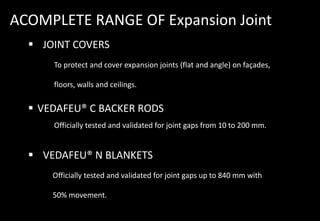 ACOMPLETE RANGE OF Expansion Joint
 JOINT COVERS
To protect and cover expansion joints (flat and angle) on façades,
floors, walls and ceilings.
 VEDAFEU® C BACKER RODS
Officially tested and validated for joint gaps from 10 to 200 mm.
 VEDAFEU® N BLANKETS
Officially tested and validated for joint gaps up to 840 mm with
50% movement.
 