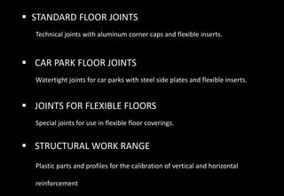  STANDARD FLOOR JOINTS
Technical joints with aluminum corner caps and flexible inserts.
 CAR PARK FLOOR JOINTS
Watertight joints for car parks with steel side plates and flexible inserts.
 JOINTS FOR FLEXIBLE FLOORS
Special joints for use in flexible floor coverings.
 STRUCTURAL WORK RANGE
Plastic parts and profiles for the calibration of vertical and horizontal
reinforcement
 