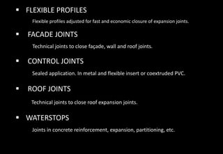  FLEXIBLE PROFILES
Flexible profiles adjusted for fast and economic closure of expansion joints.
 FACADE JOINTS
Technical joints to close façade, wall and roof joints.
 CONTROL JOINTS
Sealed application. In metal and flexible insert or coextruded PVC.
 ROOF JOINTS
Technical joints to close roof expansion joints.
 WATERSTOPS
Joints in concrete reinforcement, expansion, partitioning, etc.
 