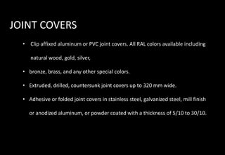 JOINT COVERS
• Clip affixed aluminum or PVC joint covers. All RAL colors available including
natural wood, gold, silver,
• bronze, brass, and any other special colors.
• Extruded, drilled, countersunk joint covers up to 320 mm wide.
• Adhesive or folded joint covers in stainless steel, galvanized steel, mill finish
or anodized aluminum, or powder coated with a thickness of 5/10 to 30/10.
 