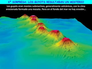 6ª SORPRESA: LOS GUYOTS RESULTABAN UN MISTERIO
Los guyots eran montes submarinos, generalmente volcánicos, con la cima
erosionada formado una meseta. Pero en el fondo del mar no hay erosión…
 