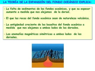 - La falta de sedimentos de los fondos oceánicos, y que su espesor
aumente a medida que nos alejamos de la dorsal.
- El que las rocas del fondo oceánico sean de naturaleza volcánica.
- La antigüedad creciente de los basaltos del fondo oceánico a
medida que nos alejamos a ambos lados de las dorsales.
- Las anomalías magnéticas simétricas a ambos lados de las
dorsales.
LA TEORÍA DE LA EXPANSIÓN DEL FONDO OCEÁNICO EXPLICA:
 