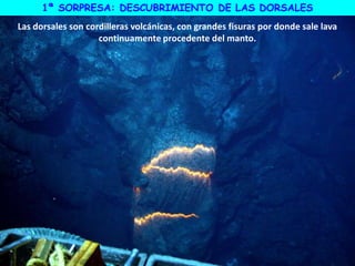 1ª SORPRESA: DESCUBRIMIENTO DE LAS DORSALES
Las dorsales son cordilleras volcánicas, con grandes fisuras por donde sale lava
continuamente procedente del manto.
 