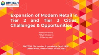 Expansion of Modern Retail in
Tier 2 and Tier 3 Cities:
Challenges & Opportunities
Yashi Srivastava
Aditya Srivastava
Aditya Agrawal
BIMTECH, Plot Number 5, Knowledge Park 2, NCR,
Greater Noida, Uttar Pradesh 201306, India
 