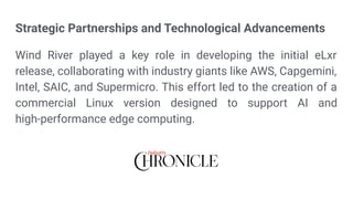 Strategic Partnerships and Technological Advancements
Wind River played a key role in developing the initial eLxr
release, collaborating with industry giants like AWS, Capgemini,
Intel, SAIC, and Supermicro. This effort led to the creation of a
commercial Linux version designed to support AI and
high-performance edge computing.
 