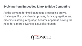 Evolving from Embedded Linux to Edge Computing
As the demand for intelligent edge processing grows,
challenges like over-the-air updates, data aggregation, and
machine learning integration became apparent, driving the
need for a more advanced Linux distribution.
 