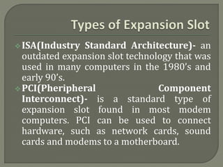 ISA(Industry Standard Architecture)- an 
outdated expansion slot technology that was 
used in many computers in the 1980’s and 
early 90’s. 
PCI(Pheripheral Component 
Interconnect)- is a standard type of 
expansion slot found in most modem 
computers. PCI can be used to connect 
hardware, such as network cards, sound 
cards and modems to a motherboard. 
 