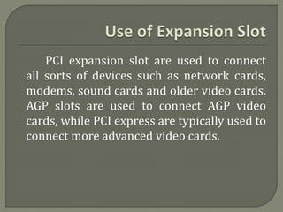 PCI expansion slot are used to connect 
all sorts of devices such as network cards, 
modems, sound cards and older video cards. 
AGP slots are used to connect AGP video 
cards, while PCI express are typically used to 
connect more advanced video cards. 
 
