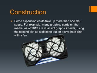 Construction
 Some expansion cards take up more than one slot
space. For example, many graphics cards on the
market as of 2013 are dual slot graphics cards, using
the second slot as a place to put an active heat sink
with a fan
 