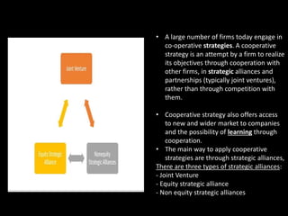 • A large number of firms today engage in
co-operative strategies. A cooperative
strategy is an attempt by a firm to realize
its objectives through cooperation with
other firms, in strategic alliances and
partnerships (typically joint ventures),
rather than through competition with
them.
• Cooperative strategy also offers access
to new and wider market to companies
and the possibility of learning through
cooperation.
• The main way to apply cooperative
strategies are through strategic alliances,
There are three types of strategic alliances:
- Joint Venture
- Equity strategic alliance
- Non equity strategic alliances
 