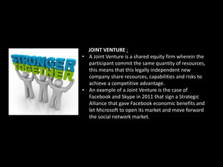 JOINT VENTURE :
• A Joint Venture is a shared equity firm wherein the
participant commit the same quantity of resources,
this means that this legally independent new
company share resources, capabilities and risks to
achieve a competitive advantage.
• An example of a Joint Venture is the case of
Facebook and Skype in 2011 that sign a Strategic
Alliance that gave Facebook economic benefits and
let Microsoft to open its market and move forward
the social network market.
 