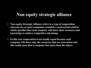 Non equity strategic alliance
• Non equity Strategic Alliance refers to a type of cooperation
wherein two or more companies establish a contractual relation
which specifies that each company will share their resources and
knowledge to achieve competitive advantage
• In this case cooperation is not totally equal because each
company will share only the resources that are convenient and
this could cause that a company lose more than the others
 