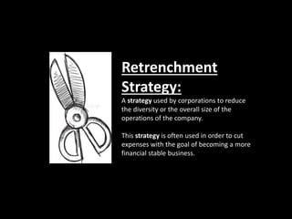 Retrenchment
Strategy:
A strategy used by corporations to reduce
the diversity or the overall size of the
operations of the company.
This strategy is often used in order to cut
expenses with the goal of becoming a more
financial stable business.
 