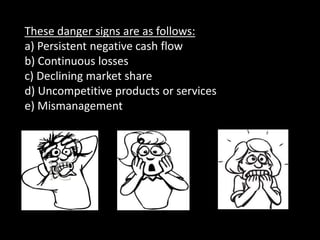These danger signs are as follows:
a) Persistent negative cash flow
b) Continuous losses
c) Declining market share
d) Uncompetitive products or services
e) Mismanagement
 