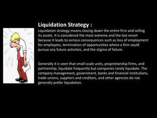 Liquidation Strategy :
Liquidation strategy means closing down the entire firm and selling
its assets. It is considered the most extreme and the last resort
because it leads to serious consequences such as loss of employment
for employees, termination of opportunities where a firm could
pursue any future activities, and the stigma of failure.
Generally it is seen that small-scale units, proprietorship firms, and
partnership, liquidate frequently but companies rarely liquidate. The
company management, government, banks and financial institutions,
trade unions, suppliers and creditors, and other agencies do not
generally prefer liquidation.
 