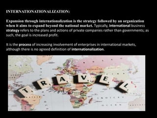INTERNATIONATIONALIZATION:
Expansion through internationalization is the strategy followed by an organization
when it aims to expand beyond the national market. Typically, international business
strategy refers to the plans and actions of private companies rather than governments; as
such, the goal is increased profit.
It is the process of increasing involvement of enterprises in international markets,
although there is no agreed definition of internationalization.
 