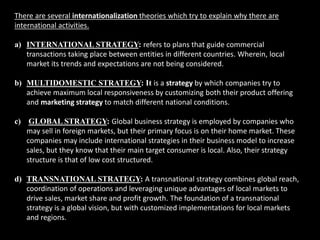 There are several internationalization theories which try to explain why there are
international activities.
a) INTERNATIONAL STRATEGY: refers to plans that guide commercial
transactions taking place between entities in different countries. Wherein, local
market its trends and expectations are not being considered.
b) MULTIDOMESTIC STRATEGY: It is a strategy by which companies try to
achieve maximum local responsiveness by customizing both their product offering
and marketing strategy to match different national conditions.
c) GLOBAL STRATEGY: Global business strategy is employed by companies who
may sell in foreign markets, but their primary focus is on their home market. These
companies may include international strategies in their business model to increase
sales, but they know that their main target consumer is local. Also, their strategy
structure is that of low cost structured.
d) TRANSNATIONAL STRATEGY: A transnational strategy combines global reach,
coordination of operations and leveraging unique advantages of local markets to
drive sales, market share and profit growth. The foundation of a transnational
strategy is a global vision, but with customized implementations for local markets
and regions.
 