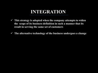 INTEGRATION
 This strategy is adopted when the company attempts to widen
the scope of its business definition in such a manner that its
result in serving the same set of customers
 The alternative technology of the business undergoes a change
 