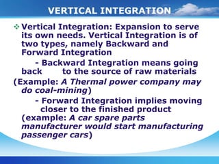 VERTICAL INTEGRATION
 Vertical Integration: Expansion to serve
  its own needs. Vertical Integration is of
  two types, namely Backward and
  Forward Integration
      - Backward Integration means going
  back       to the source of raw materials
(Example: A Thermal power company may
  do coal-mining)
      - Forward Integration implies moving
        closer to the finished product
  (example: A car spare parts
  manufacturer would start manufacturing
  passenger cars)
 