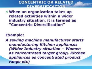 CONCENTRIC OR RELATED
          DIVERSIFICATION
When an organization takes up
 related activities within a wider
 industry situation, it is termed as
 “Concentric Diversification”

Example:
A sewing machine manufacturer starts
  manufacturing Kitchen appliances
  (Wider Industry situation – Women
  as concentrated target group, Kitchen
  appliances as concentrated product
  range etc)
 