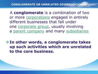 CONGLOMERATE OR UNRELATED DIVERSIFICATION


 A conglomerate is a Unrelated of two
    Conglomerate or combination
           Diversification
 or more corporations engaged in entirely
 different businesses that fall under
 one corporate group, usually involving
 a parent company and many subsidiaries

In other words, a conglomerate takes
 up such activities which are unrelated
 to the core business.
 