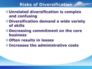 Risks of Diversification
Unrelated diversification is complex
 and confusing
Diversification demand a wide variety
 of skills
Decreasing commitment on the core
 business
Often results in losses
Increases the administrative costs
 