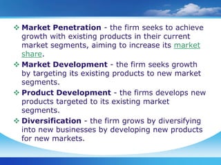 Market Penetration - the firm seeks to achieve
  growth with existing products in their current
  market segments, aiming to increase its market
  share.
 Market Development - the firm seeks growth
  by targeting its existing products to new market
  segments.
 Product Development - the firms develops new
  products targeted to its existing market
  segments.
 Diversification - the firm grows by diversifying
  into new businesses by developing new products
  for new markets.
 