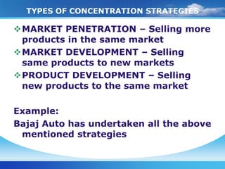 TYPES OF CONCENTRATION STRATEGIES

MARKET PENETRATION – Selling more
 products in the same market
MARKET DEVELOPMENT – Selling
 same products to new markets
PRODUCT DEVELOPMENT – Selling
 new products to the same market

Example:
Bajaj Auto has undertaken all the above
 mentioned strategies
 