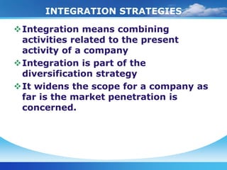 INTEGRATION STRATEGIES

Integration means combining
 activities related to the present
 activity of a company
Integration is part of the
 diversification strategy
It widens the scope for a company as
 far is the market penetration is
 concerned.
 