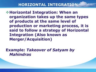 HORIZONTAL INTEGRATION

Horizontal Integration: When an
 organization takes up the same types
 of products at the same level of
 production or marketing process, it is
 said to follow a strategy of Horizontal
 Integration (Also known as
 Merger/Acquisition)

Example: Takeover of Satyam by
 Mahindras
 