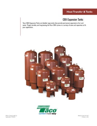 Heat Transfer & Tanks


                                                                                           CBX Expansion Tanks
                          Taco CBX Expansion Tanks are bladder type tanks that provide permanent separation of air and
                          water. Tough, durable, and long-lasting, the Taco CBX comes in a variety of sizes and capacities to fit
                          your application.




©Taco Catalog # 400-2.6                                                                                             Effective Date: 07/31/07
Supersedes: 07/09/01                                                                                                          Printed in USA
 