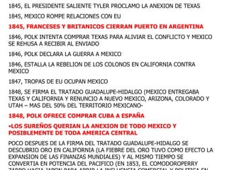1845, EL PRESIDENTE SALIENTE TYLER PROCLAMO LA ANEXION DE TEXAS 1845, MEXICO ROMPE RELACIONES CON EU 1845, FRANCESES Y BRITANICOS CIERRAN PUERTO EN ARGENTINA 1846, POLK INTENTA COMPRAR TEXAS PARA ALIVIAR EL CONFLICTO Y MEXICO SE REHUSA A RECIBIR AL ENVIADO 1846, POLK DECLARA LA GUERRA A MEXICO 1846, ESTALLA LA REBELION DE LOS COLONOS EN CALIFORNIA CONTRA MEXICO 1847, TROPAS DE EU OCUPAN MEXICO 1848, SE FIRMA EL TRATADO GUADALUPE-HIDALGO (MEXICO ENTREGABA TEXAS Y CALIFORNIA Y RENUNCIO A NUEVO MEXICO, ARIZONA, COLORADO Y UTAH – MAS DEL 50% DEL TERRITORIO MEXICANO- 1848, POLK OFRECE COMPRAR CUBA A ESPAÑA LOS SUREÑOS QUERIAN LA ANEXION DE TODO MEXICO Y POSIBLEMENTE DE TODA AMERICA CENTRAL POCO DESPUES DE LA FIRMA DEL TRATADO GUADALUPE-HIDALGO SE DESCUBRIO ORO EN CALIFORNIA (LA FIEBRE DEL ORO TUVO COMO EFECTO LA EXPANSION DE LAS FINANZAS MUNDIALES) Y AL MISMO TIEMPO SE CONVERTIA EN POTENCIA DEL PACIFICO (EN 1853, EL COMODOROPERRY ZARPO HACIA JAPON PARA ABRIR LA INFLUENCIA COMERCIAL Y POLITICA EN JAPON) 