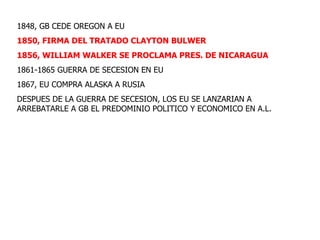 1848, GB CEDE OREGON A EU 1850, FIRMA DEL TRATADO CLAYTON BULWER 1856, WILLIAM WALKER SE PROCLAMA PRES. DE NICARAGUA 1861-1865 GUERRA DE SECESION EN EU 1867, EU COMPRA ALASKA A RUSIA DESPUES DE LA GUERRA DE SECESION, LOS EU SE LANZARIAN A ARREBATARLE A GB EL PREDOMINIO POLITICO Y ECONOMICO EN A.L. 