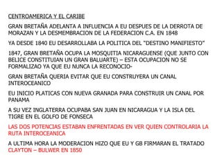 CENTROAMERICA Y EL CARIBE GRAN BRETAÑA ADELANTA A INFLUENCIA A EU DESPUES DE LA DERROTA DE MORAZAN Y LA DESMEMBRACION DE LA FEDERACION C.A. EN 1848 YA DESDE 1840 EU DESARROLLABA LA POLITICA DEL “DESTINO MANIFIESTO” 1847, GRAN BRETAÑA OCUPA LA MOSQUITIA NICARAGUENSE (QUE JUNTO CON BELICE CONSTITUIAN UN GRAN BALUARTE) – ESTA OCUPACION NO SE FORMALIZAO YA QUE EU NUNCA LA RECONOCIO- GRAN BRETAÑA QUERIA EVITAR QUE EU CONSTRUYERA UN CANAL INTEROCEANICO EU INICIO PLATICAS CON NUEVA GRANADA PARA CONSTRUIR UN CANAL POR PANAMA A SU VEZ INGLATERRA OCUPABA SAN JUAN EN NICARAGUA Y LA ISLA DEL TIGRE EN EL GOLFO DE FONSECA LAS DOS POTENCIAS ESTABAN ENFRENTADAS EN VER QUIEN CONTROLARIA LA RUTA INTEROCEANICA A ULTIMA HORA LA MODERACION HIZO QUE EU Y GB FIRMARAN EL TRATADO  CLAYTON – BULWER EN 1850 