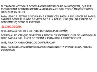 EL TRATADO MOTIVO LA DESOCUPACION BRITANICA DE LA MOSQUITIA, QUE FUE INCORPORADA DEFINITIVAMENTE A NICARAGUA EN 1894 Y SOLO MANTUVIERON SU PRESENCIA EN BELICE PARA 1950 C.A. ESTABA DIVIDIDA EN 5 REPUBLICAS, BAJO LA INFLUENCIA DE RAFAEL CARRERA DESDE EL PUNTO DE VISTA DE C.A. Y POR EU Y GB (EN UNA ESPECIE DE CONDOMINIO) DESDE EL EXTERIOR EL CASO DE CUBA AMBICIONADA POR EU Y GB (PERO DOMINADA POR ESPAÑA) DEBIDO AL AZUCAR QUE BENEFICIO A TODOS LOS SECTORES, CUBA SE MANTUVO UN POCO BAJO LA INFLUENCIA DE ESPAÑA Y EVITANDO LA INDEPENDENCIA 1848, POLK YA HABIA OFRECIDO COMPRAR CUBA 1850, NARCISO LOPEZ (PRONORTEAMERICANO) INTENTA INVADIR CUBA, PERO ES DERROTADO 