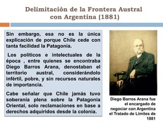 Delimitación de la Frontera Austral
               con Argentina (1881)

Sin embargo, esa no es la única
explicación de porque Chile cede con
tanta facilidad la Patagonia.
 Los políticos e intelectuales de la
época , entre quienes se encontraba
Diego Barros Arana, denostaban el
territorio    austral,    considerándolo
infértil, pobre, y sin recursos naturales
de importancia.
Cabe señalar que Chile jamás tuvo
soberanía plena sobre la Patagonia          Diego Barros Arana fue
Oriental, solo reclamaciones en base a              el encargado de
                                             negociar con Argentina
derechos adquiridos desde la colonia.       el Tratado de Límites de
                                                                1881
 