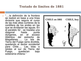 Tratado de límites de 1881

   “….la definición de la frontera
    se realizó en base a una línea
    divisoria que seguía el curso
    de las más altas cumbres de la
    cordillera de los andes en las
    que se dividieran las aguas. En
    el paralelo 52 , se trazaba una
    diagonal       hasta      punta
    dúngenes, en el acceso
    Atlántico del estrecho de
    Magallanes….. La isla de
    Tierra del Fuego sería dividida,
    quedando el sector occidental
    para Chile…. Las islas e
    islotes al sur de Tierra del
    Fuego,       quedarían      bajo
    soberanía chilena.”
 